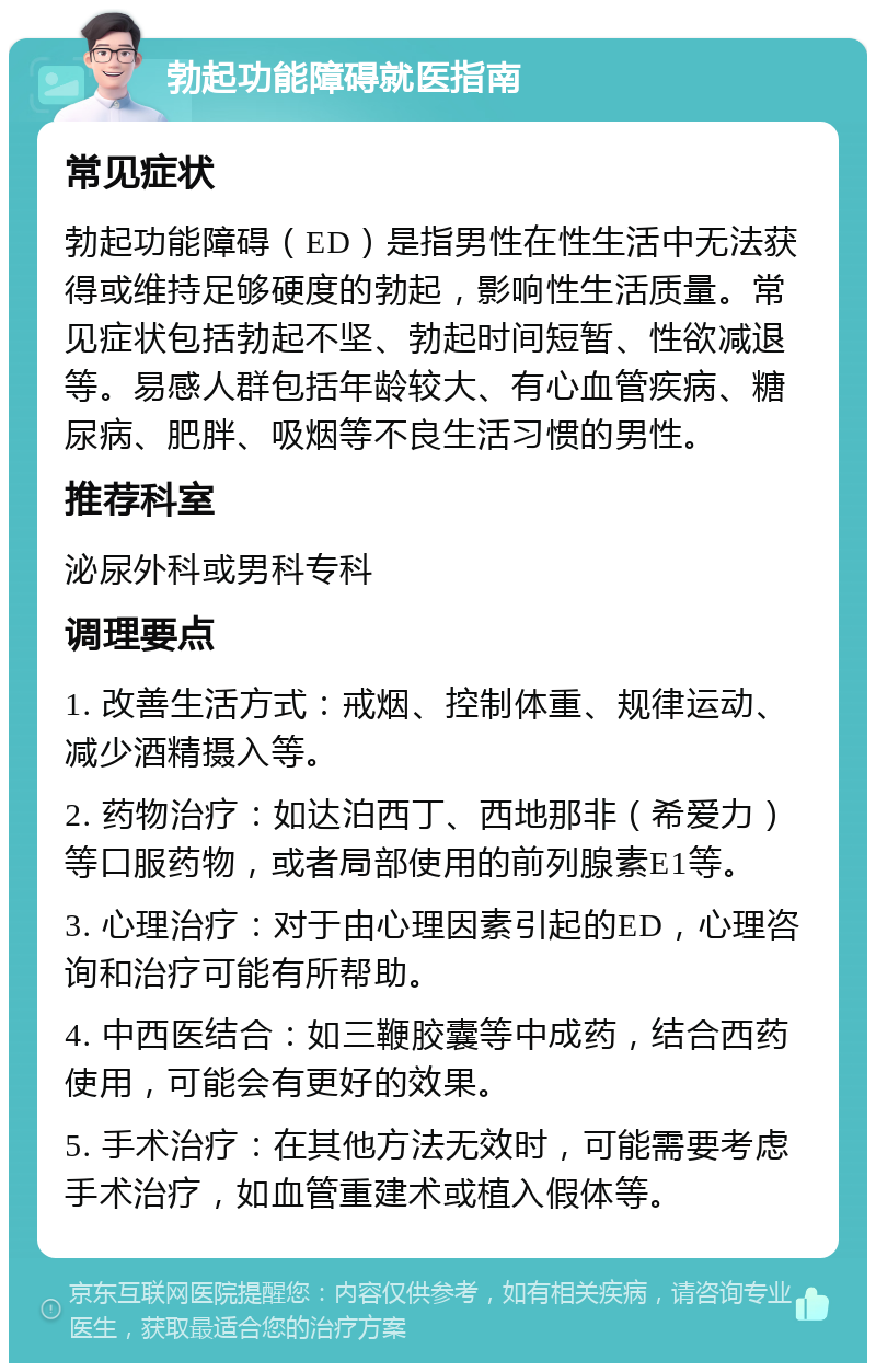 勃起功能障碍就医指南 常见症状 勃起功能障碍（ED）是指男性在性生活中无法获得或维持足够硬度的勃起，影响性生活质量。常见症状包括勃起不坚、勃起时间短暂、性欲减退等。易感人群包括年龄较大、有心血管疾病、糖尿病、肥胖、吸烟等不良生活习惯的男性。 推荐科室 泌尿外科或男科专科 调理要点 1. 改善生活方式：戒烟、控制体重、规律运动、减少酒精摄入等。 2. 药物治疗：如达泊西丁、西地那非（希爱力）等口服药物，或者局部使用的前列腺素E1等。 3. 心理治疗：对于由心理因素引起的ED，心理咨询和治疗可能有所帮助。 4. 中西医结合：如三鞭胶囊等中成药，结合西药使用，可能会有更好的效果。 5. 手术治疗：在其他方法无效时，可能需要考虑手术治疗，如血管重建术或植入假体等。