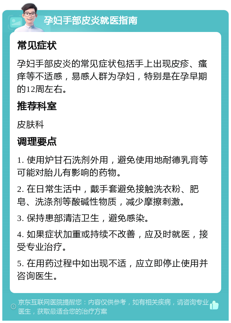 孕妇手部皮炎就医指南 常见症状 孕妇手部皮炎的常见症状包括手上出现皮疹、瘙痒等不适感，易感人群为孕妇，特别是在孕早期的12周左右。 推荐科室 皮肤科 调理要点 1. 使用炉甘石洗剂外用，避免使用地耐德乳膏等可能对胎儿有影响的药物。 2. 在日常生活中，戴手套避免接触洗衣粉、肥皂、洗涤剂等酸碱性物质，减少摩擦刺激。 3. 保持患部清洁卫生，避免感染。 4. 如果症状加重或持续不改善，应及时就医，接受专业治疗。 5. 在用药过程中如出现不适，应立即停止使用并咨询医生。