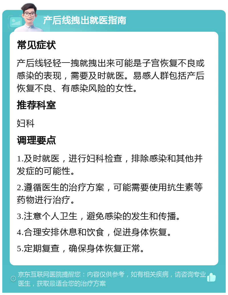 产后线拽出就医指南 常见症状 产后线轻轻一拽就拽出来可能是子宫恢复不良或感染的表现，需要及时就医。易感人群包括产后恢复不良、有感染风险的女性。 推荐科室 妇科 调理要点 1.及时就医，进行妇科检查，排除感染和其他并发症的可能性。 2.遵循医生的治疗方案，可能需要使用抗生素等药物进行治疗。 3.注意个人卫生，避免感染的发生和传播。 4.合理安排休息和饮食，促进身体恢复。 5.定期复查，确保身体恢复正常。