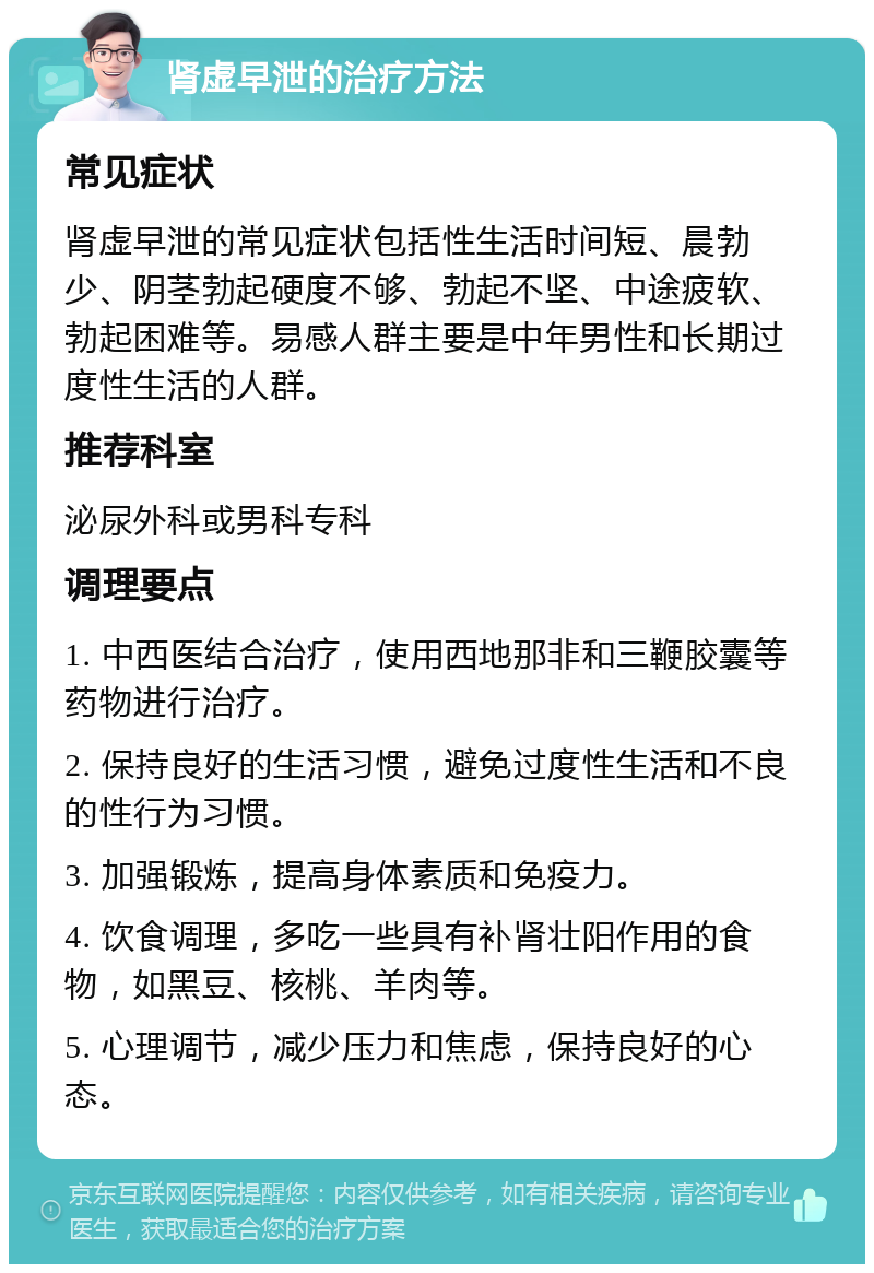 肾虚早泄的治疗方法 常见症状 肾虚早泄的常见症状包括性生活时间短、晨勃少、阴茎勃起硬度不够、勃起不坚、中途疲软、勃起困难等。易感人群主要是中年男性和长期过度性生活的人群。 推荐科室 泌尿外科或男科专科 调理要点 1. 中西医结合治疗，使用西地那非和三鞭胶囊等药物进行治疗。 2. 保持良好的生活习惯，避免过度性生活和不良的性行为习惯。 3. 加强锻炼，提高身体素质和免疫力。 4. 饮食调理，多吃一些具有补肾壮阳作用的食物，如黑豆、核桃、羊肉等。 5. 心理调节，减少压力和焦虑，保持良好的心态。