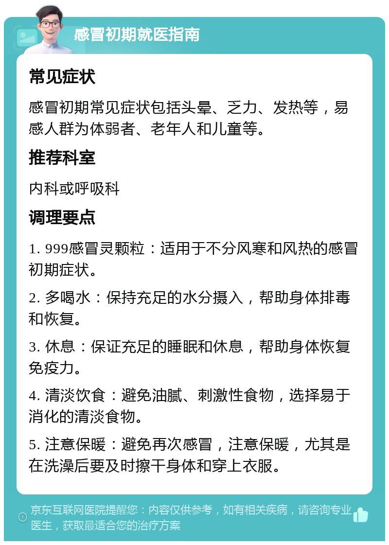 感冒初期就医指南 常见症状 感冒初期常见症状包括头晕、乏力、发热等，易感人群为体弱者、老年人和儿童等。 推荐科室 内科或呼吸科 调理要点 1. 999感冒灵颗粒：适用于不分风寒和风热的感冒初期症状。 2. 多喝水：保持充足的水分摄入，帮助身体排毒和恢复。 3. 休息：保证充足的睡眠和休息，帮助身体恢复免疫力。 4. 清淡饮食：避免油腻、刺激性食物，选择易于消化的清淡食物。 5. 注意保暖：避免再次感冒，注意保暖，尤其是在洗澡后要及时擦干身体和穿上衣服。