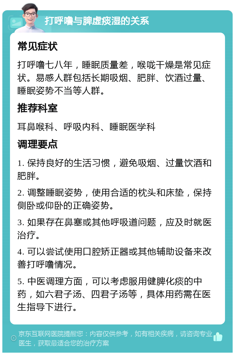 打呼噜与脾虚痰湿的关系 常见症状 打呼噜七八年，睡眠质量差，喉咙干燥是常见症状。易感人群包括长期吸烟、肥胖、饮酒过量、睡眠姿势不当等人群。 推荐科室 耳鼻喉科、呼吸内科、睡眠医学科 调理要点 1. 保持良好的生活习惯，避免吸烟、过量饮酒和肥胖。 2. 调整睡眠姿势，使用合适的枕头和床垫，保持侧卧或仰卧的正确姿势。 3. 如果存在鼻塞或其他呼吸道问题，应及时就医治疗。 4. 可以尝试使用口腔矫正器或其他辅助设备来改善打呼噜情况。 5. 中医调理方面，可以考虑服用健脾化痰的中药，如六君子汤、四君子汤等，具体用药需在医生指导下进行。