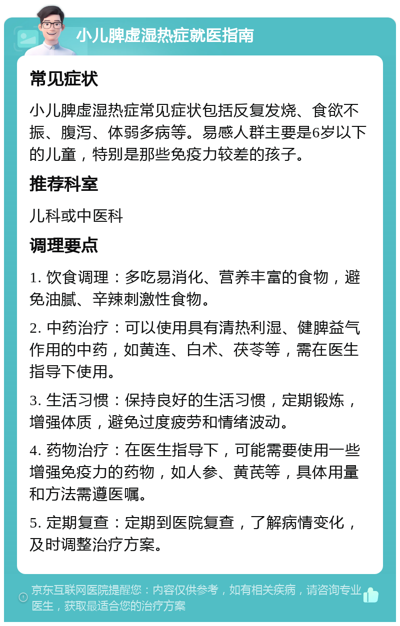 小儿脾虚湿热症就医指南 常见症状 小儿脾虚湿热症常见症状包括反复发烧、食欲不振、腹泻、体弱多病等。易感人群主要是6岁以下的儿童，特别是那些免疫力较差的孩子。 推荐科室 儿科或中医科 调理要点 1. 饮食调理：多吃易消化、营养丰富的食物，避免油腻、辛辣刺激性食物。 2. 中药治疗：可以使用具有清热利湿、健脾益气作用的中药，如黄连、白术、茯苓等，需在医生指导下使用。 3. 生活习惯：保持良好的生活习惯，定期锻炼，增强体质，避免过度疲劳和情绪波动。 4. 药物治疗：在医生指导下，可能需要使用一些增强免疫力的药物，如人参、黄芪等，具体用量和方法需遵医嘱。 5. 定期复查：定期到医院复查，了解病情变化，及时调整治疗方案。