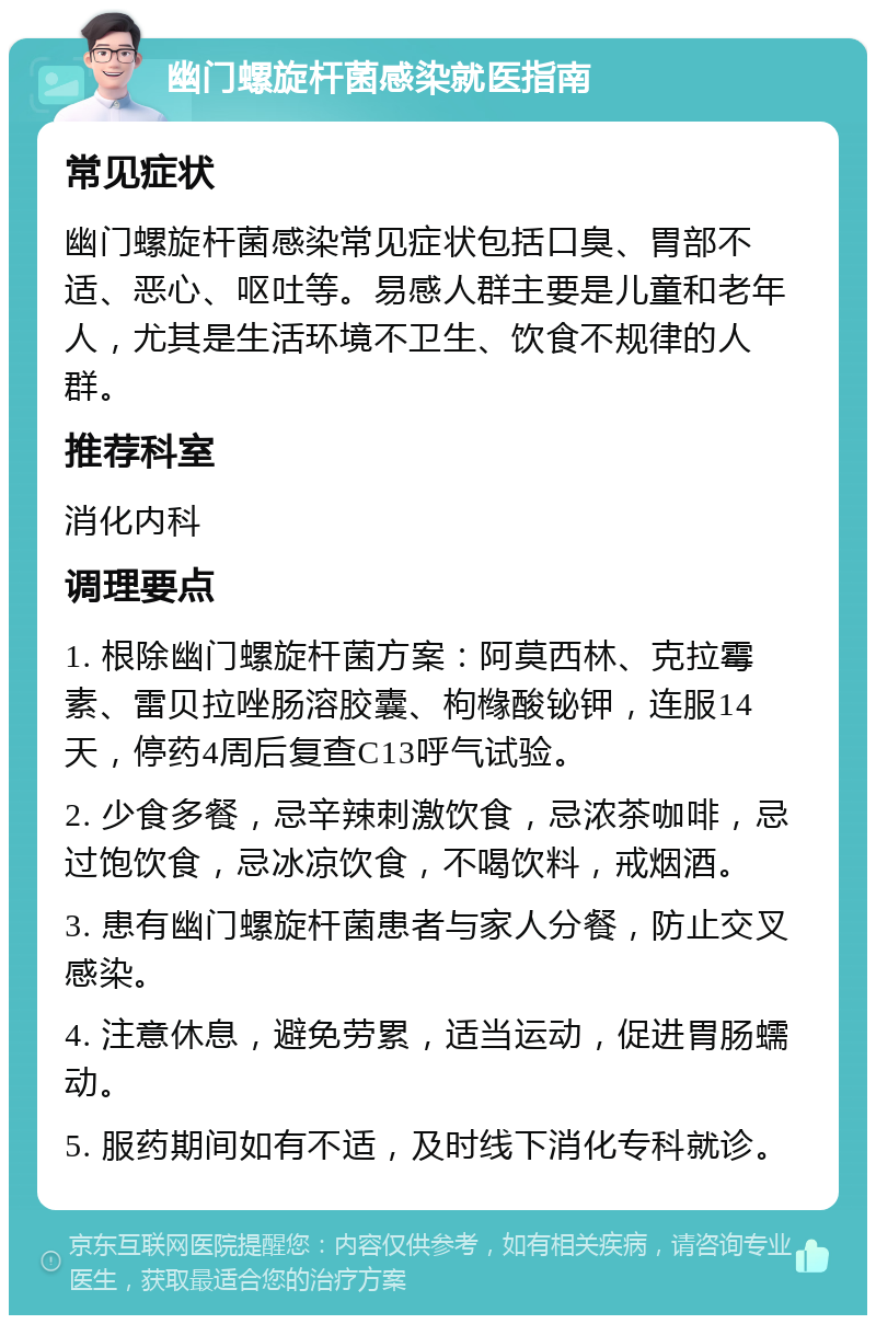 幽门螺旋杆菌感染就医指南 常见症状 幽门螺旋杆菌感染常见症状包括口臭、胃部不适、恶心、呕吐等。易感人群主要是儿童和老年人，尤其是生活环境不卫生、饮食不规律的人群。 推荐科室 消化内科 调理要点 1. 根除幽门螺旋杆菌方案：阿莫西林、克拉霉素、雷贝拉唑肠溶胶囊、枸橼酸铋钾，连服14天，停药4周后复查C13呼气试验。 2. 少食多餐，忌辛辣刺激饮食，忌浓茶咖啡，忌过饱饮食，忌冰凉饮食，不喝饮料，戒烟酒。 3. 患有幽门螺旋杆菌患者与家人分餐，防止交叉感染。 4. 注意休息，避免劳累，适当运动，促进胃肠蠕动。 5. 服药期间如有不适，及时线下消化专科就诊。