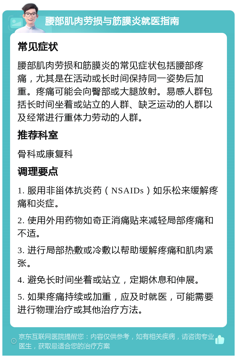 腰部肌肉劳损与筋膜炎就医指南 常见症状 腰部肌肉劳损和筋膜炎的常见症状包括腰部疼痛，尤其是在活动或长时间保持同一姿势后加重。疼痛可能会向臀部或大腿放射。易感人群包括长时间坐着或站立的人群、缺乏运动的人群以及经常进行重体力劳动的人群。 推荐科室 骨科或康复科 调理要点 1. 服用非甾体抗炎药（NSAIDs）如乐松来缓解疼痛和炎症。 2. 使用外用药物如奇正消痛贴来减轻局部疼痛和不适。 3. 进行局部热敷或冷敷以帮助缓解疼痛和肌肉紧张。 4. 避免长时间坐着或站立，定期休息和伸展。 5. 如果疼痛持续或加重，应及时就医，可能需要进行物理治疗或其他治疗方法。