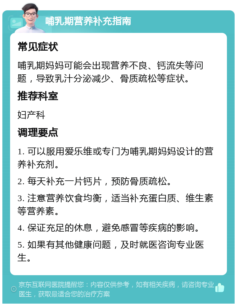 哺乳期营养补充指南 常见症状 哺乳期妈妈可能会出现营养不良、钙流失等问题，导致乳汁分泌减少、骨质疏松等症状。 推荐科室 妇产科 调理要点 1. 可以服用爱乐维或专门为哺乳期妈妈设计的营养补充剂。 2. 每天补充一片钙片，预防骨质疏松。 3. 注意营养饮食均衡，适当补充蛋白质、维生素等营养素。 4. 保证充足的休息，避免感冒等疾病的影响。 5. 如果有其他健康问题，及时就医咨询专业医生。