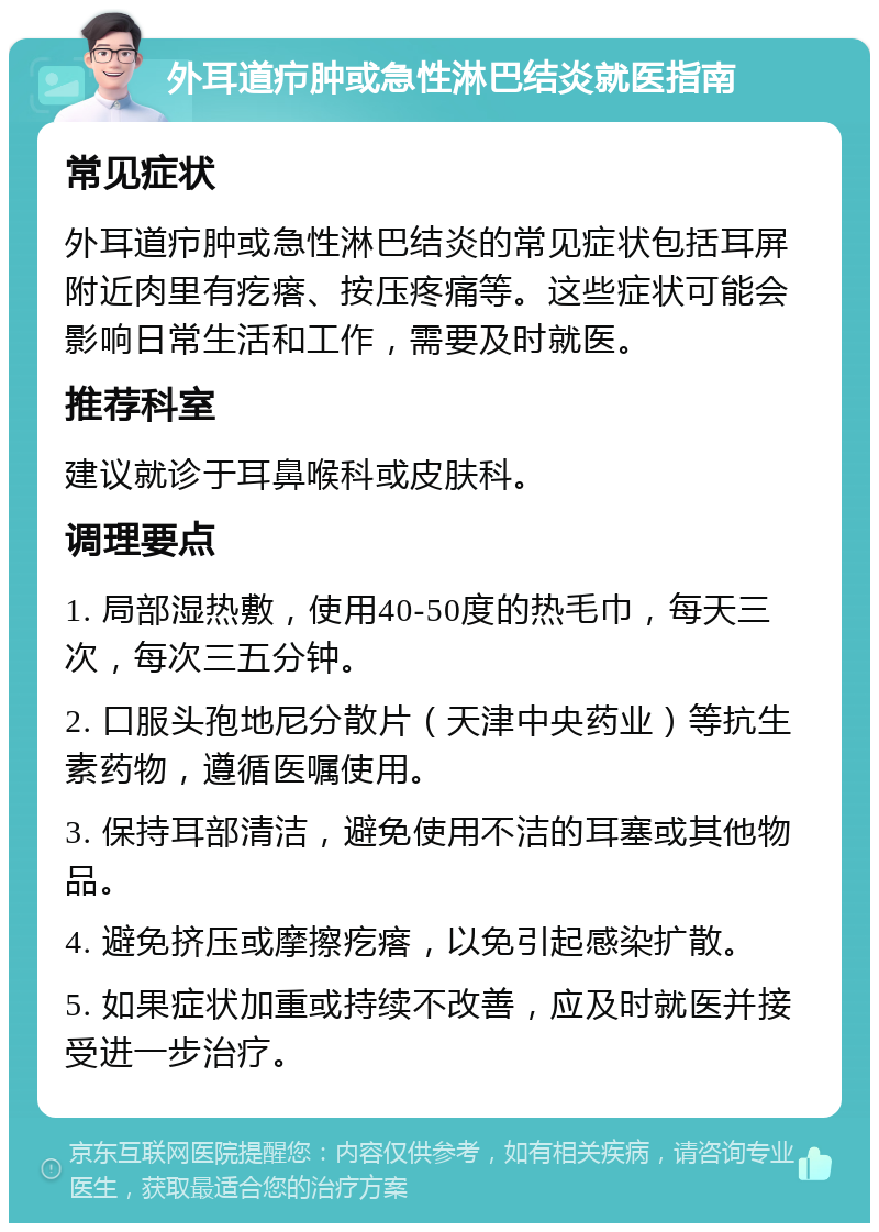 外耳道疖肿或急性淋巴结炎就医指南 常见症状 外耳道疖肿或急性淋巴结炎的常见症状包括耳屏附近肉里有疙瘩、按压疼痛等。这些症状可能会影响日常生活和工作，需要及时就医。 推荐科室 建议就诊于耳鼻喉科或皮肤科。 调理要点 1. 局部湿热敷，使用40-50度的热毛巾，每天三次，每次三五分钟。 2. 口服头孢地尼分散片（天津中央药业）等抗生素药物，遵循医嘱使用。 3. 保持耳部清洁，避免使用不洁的耳塞或其他物品。 4. 避免挤压或摩擦疙瘩，以免引起感染扩散。 5. 如果症状加重或持续不改善，应及时就医并接受进一步治疗。