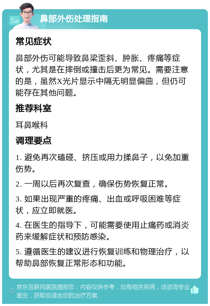 鼻部外伤处理指南 常见症状 鼻部外伤可能导致鼻梁歪斜、肿胀、疼痛等症状，尤其是在摔倒或撞击后更为常见。需要注意的是，虽然X光片显示中隔无明显偏曲，但仍可能存在其他问题。 推荐科室 耳鼻喉科 调理要点 1. 避免再次磕碰、挤压或用力揉鼻子，以免加重伤势。 2. 一周以后再次复查，确保伤势恢复正常。 3. 如果出现严重的疼痛、出血或呼吸困难等症状，应立即就医。 4. 在医生的指导下，可能需要使用止痛药或消炎药来缓解症状和预防感染。 5. 遵循医生的建议进行恢复训练和物理治疗，以帮助鼻部恢复正常形态和功能。