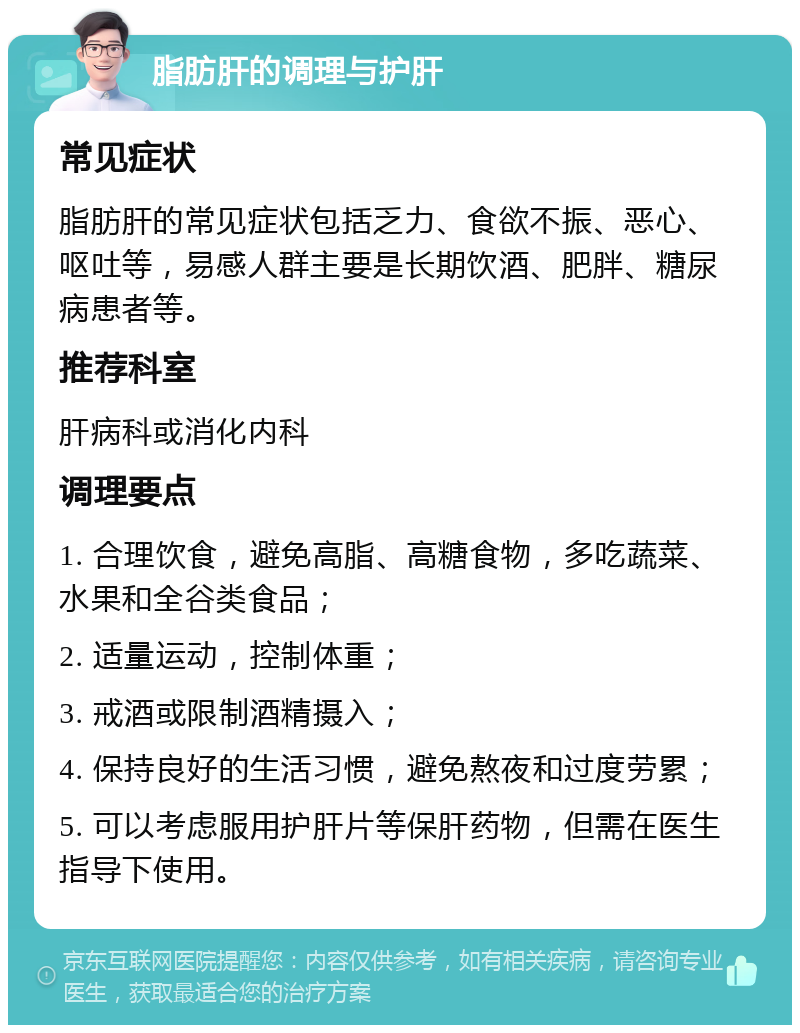 脂肪肝的调理与护肝 常见症状 脂肪肝的常见症状包括乏力、食欲不振、恶心、呕吐等，易感人群主要是长期饮酒、肥胖、糖尿病患者等。 推荐科室 肝病科或消化内科 调理要点 1. 合理饮食，避免高脂、高糖食物，多吃蔬菜、水果和全谷类食品； 2. 适量运动，控制体重； 3. 戒酒或限制酒精摄入； 4. 保持良好的生活习惯，避免熬夜和过度劳累； 5. 可以考虑服用护肝片等保肝药物，但需在医生指导下使用。