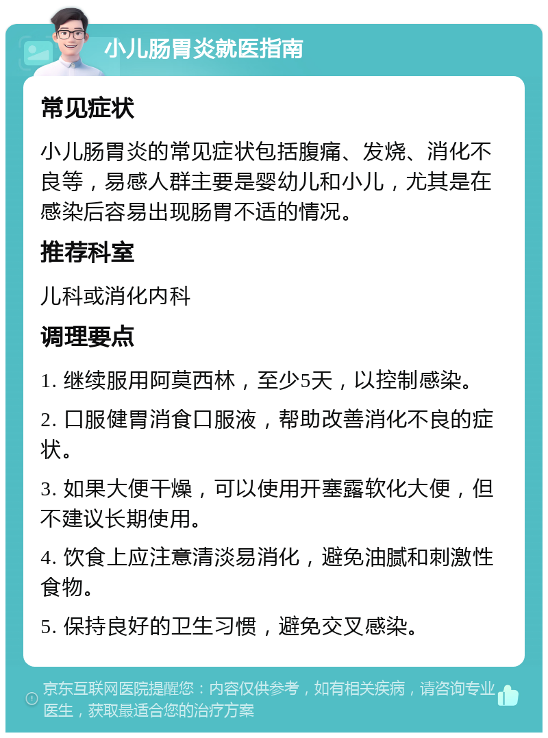 小儿肠胃炎就医指南 常见症状 小儿肠胃炎的常见症状包括腹痛、发烧、消化不良等，易感人群主要是婴幼儿和小儿，尤其是在感染后容易出现肠胃不适的情况。 推荐科室 儿科或消化内科 调理要点 1. 继续服用阿莫西林，至少5天，以控制感染。 2. 口服健胃消食口服液，帮助改善消化不良的症状。 3. 如果大便干燥，可以使用开塞露软化大便，但不建议长期使用。 4. 饮食上应注意清淡易消化，避免油腻和刺激性食物。 5. 保持良好的卫生习惯，避免交叉感染。