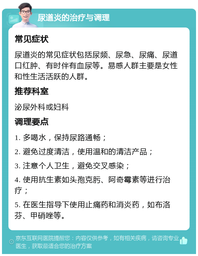 尿道炎的治疗与调理 常见症状 尿道炎的常见症状包括尿频、尿急、尿痛、尿道口红肿、有时伴有血尿等。易感人群主要是女性和性生活活跃的人群。 推荐科室 泌尿外科或妇科 调理要点 1. 多喝水，保持尿路通畅； 2. 避免过度清洁，使用温和的清洁产品； 3. 注意个人卫生，避免交叉感染； 4. 使用抗生素如头孢克肟、阿奇霉素等进行治疗； 5. 在医生指导下使用止痛药和消炎药，如布洛芬、甲硝唑等。