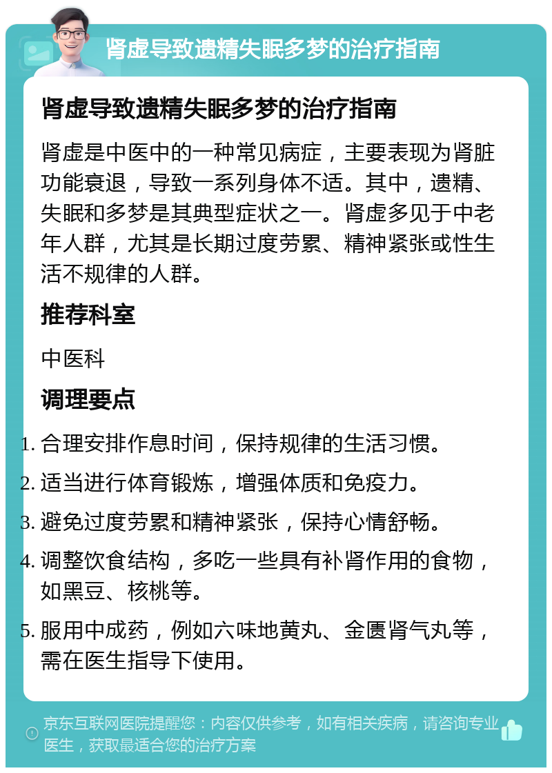 肾虚导致遗精失眠多梦的治疗指南 肾虚导致遗精失眠多梦的治疗指南 肾虚是中医中的一种常见病症，主要表现为肾脏功能衰退，导致一系列身体不适。其中，遗精、失眠和多梦是其典型症状之一。肾虚多见于中老年人群，尤其是长期过度劳累、精神紧张或性生活不规律的人群。 推荐科室 中医科 调理要点 合理安排作息时间，保持规律的生活习惯。 适当进行体育锻炼，增强体质和免疫力。 避免过度劳累和精神紧张，保持心情舒畅。 调整饮食结构，多吃一些具有补肾作用的食物，如黑豆、核桃等。 服用中成药，例如六味地黄丸、金匮肾气丸等，需在医生指导下使用。