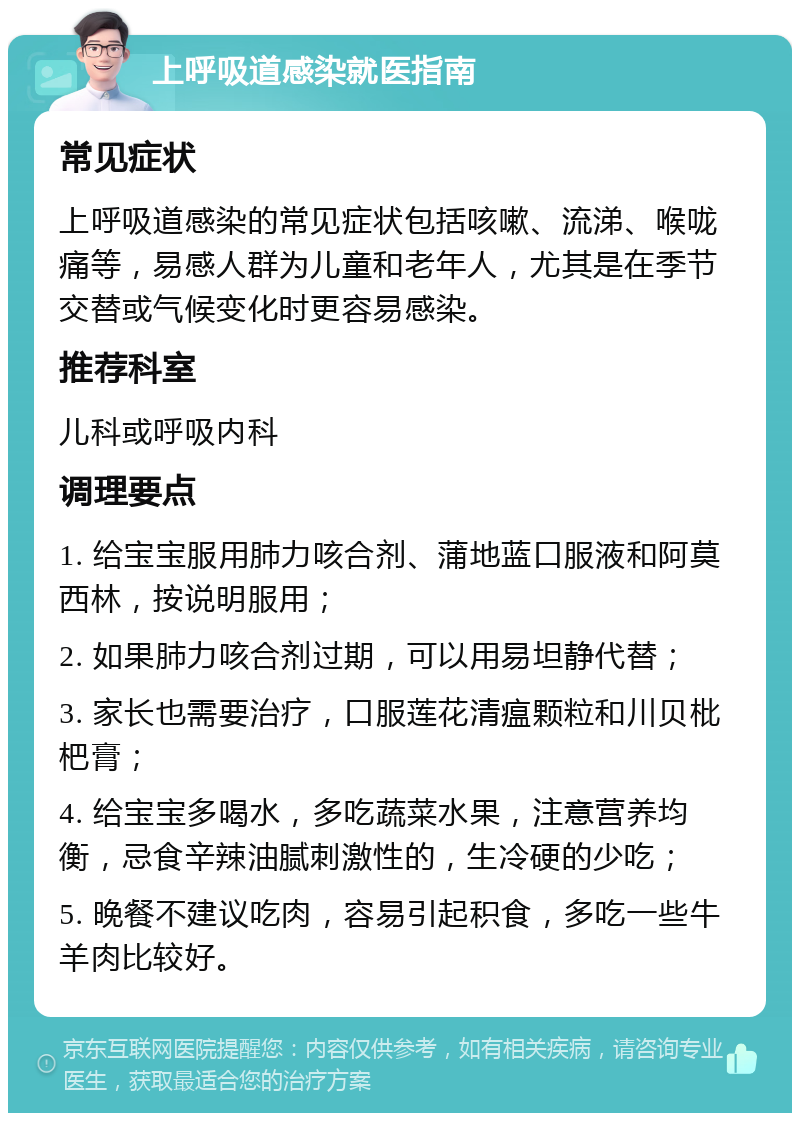 上呼吸道感染就医指南 常见症状 上呼吸道感染的常见症状包括咳嗽、流涕、喉咙痛等，易感人群为儿童和老年人，尤其是在季节交替或气候变化时更容易感染。 推荐科室 儿科或呼吸内科 调理要点 1. 给宝宝服用肺力咳合剂、蒲地蓝口服液和阿莫西林，按说明服用； 2. 如果肺力咳合剂过期，可以用易坦静代替； 3. 家长也需要治疗，口服莲花清瘟颗粒和川贝枇杷膏； 4. 给宝宝多喝水，多吃蔬菜水果，注意营养均衡，忌食辛辣油腻刺激性的，生冷硬的少吃； 5. 晚餐不建议吃肉，容易引起积食，多吃一些牛羊肉比较好。