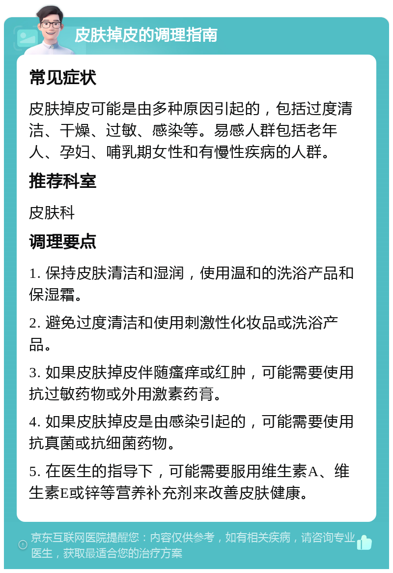 皮肤掉皮的调理指南 常见症状 皮肤掉皮可能是由多种原因引起的，包括过度清洁、干燥、过敏、感染等。易感人群包括老年人、孕妇、哺乳期女性和有慢性疾病的人群。 推荐科室 皮肤科 调理要点 1. 保持皮肤清洁和湿润，使用温和的洗浴产品和保湿霜。 2. 避免过度清洁和使用刺激性化妆品或洗浴产品。 3. 如果皮肤掉皮伴随瘙痒或红肿，可能需要使用抗过敏药物或外用激素药膏。 4. 如果皮肤掉皮是由感染引起的，可能需要使用抗真菌或抗细菌药物。 5. 在医生的指导下，可能需要服用维生素A、维生素E或锌等营养补充剂来改善皮肤健康。