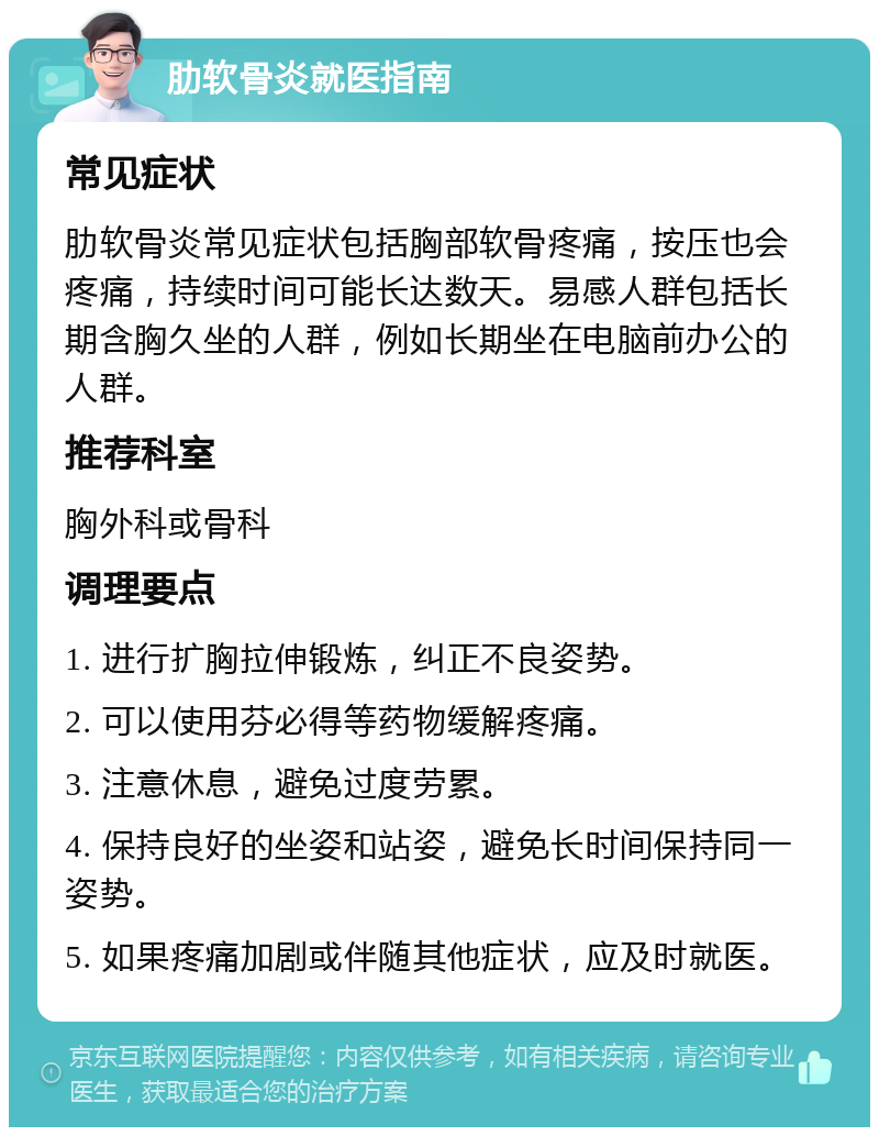 肋软骨炎就医指南 常见症状 肋软骨炎常见症状包括胸部软骨疼痛，按压也会疼痛，持续时间可能长达数天。易感人群包括长期含胸久坐的人群，例如长期坐在电脑前办公的人群。 推荐科室 胸外科或骨科 调理要点 1. 进行扩胸拉伸锻炼，纠正不良姿势。 2. 可以使用芬必得等药物缓解疼痛。 3. 注意休息，避免过度劳累。 4. 保持良好的坐姿和站姿，避免长时间保持同一姿势。 5. 如果疼痛加剧或伴随其他症状，应及时就医。