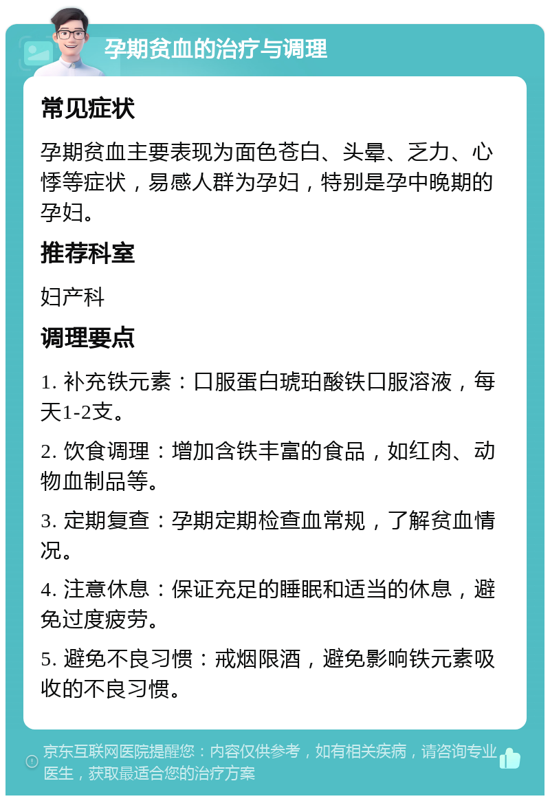 孕期贫血的治疗与调理 常见症状 孕期贫血主要表现为面色苍白、头晕、乏力、心悸等症状，易感人群为孕妇，特别是孕中晚期的孕妇。 推荐科室 妇产科 调理要点 1. 补充铁元素：口服蛋白琥珀酸铁口服溶液，每天1-2支。 2. 饮食调理：增加含铁丰富的食品，如红肉、动物血制品等。 3. 定期复查：孕期定期检查血常规，了解贫血情况。 4. 注意休息：保证充足的睡眠和适当的休息，避免过度疲劳。 5. 避免不良习惯：戒烟限酒，避免影响铁元素吸收的不良习惯。