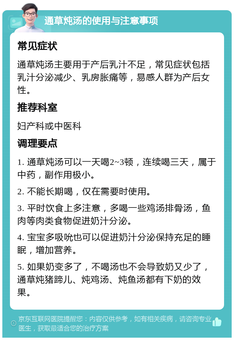 通草炖汤的使用与注意事项 常见症状 通草炖汤主要用于产后乳汁不足，常见症状包括乳汁分泌减少、乳房胀痛等，易感人群为产后女性。 推荐科室 妇产科或中医科 调理要点 1. 通草炖汤可以一天喝2~3顿，连续喝三天，属于中药，副作用极小。 2. 不能长期喝，仅在需要时使用。 3. 平时饮食上多注意，多喝一些鸡汤排骨汤，鱼肉等肉类食物促进奶汁分泌。 4. 宝宝多吸吮也可以促进奶汁分泌保持充足的睡眠，增加营养。 5. 如果奶变多了，不喝汤也不会导致奶又少了，通草炖猪蹄儿、炖鸡汤、炖鱼汤都有下奶的效果。