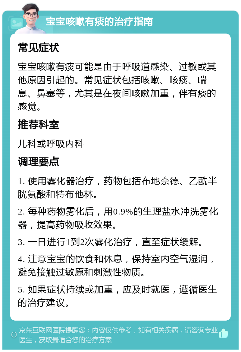 宝宝咳嗽有痰的治疗指南 常见症状 宝宝咳嗽有痰可能是由于呼吸道感染、过敏或其他原因引起的。常见症状包括咳嗽、咳痰、喘息、鼻塞等，尤其是在夜间咳嗽加重，伴有痰的感觉。 推荐科室 儿科或呼吸内科 调理要点 1. 使用雾化器治疗，药物包括布地奈德、乙酰半胱氨酸和特布他林。 2. 每种药物雾化后，用0.9%的生理盐水冲洗雾化器，提高药物吸收效果。 3. 一日进行1到2次雾化治疗，直至症状缓解。 4. 注意宝宝的饮食和休息，保持室内空气湿润，避免接触过敏原和刺激性物质。 5. 如果症状持续或加重，应及时就医，遵循医生的治疗建议。