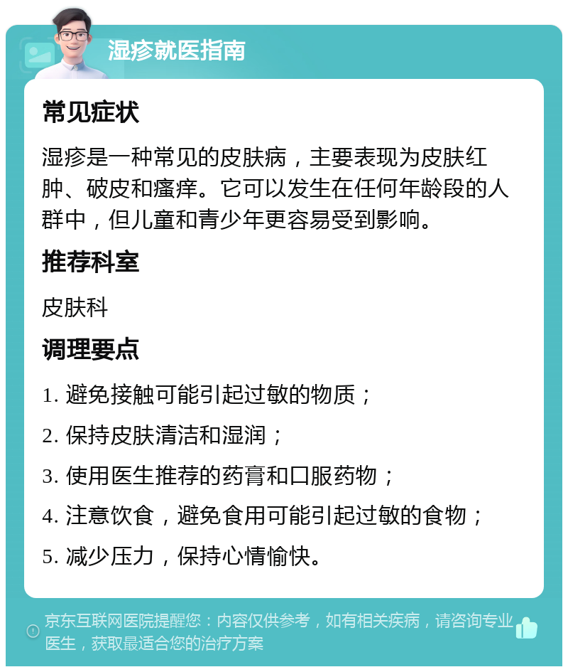 湿疹就医指南 常见症状 湿疹是一种常见的皮肤病，主要表现为皮肤红肿、破皮和瘙痒。它可以发生在任何年龄段的人群中，但儿童和青少年更容易受到影响。 推荐科室 皮肤科 调理要点 1. 避免接触可能引起过敏的物质； 2. 保持皮肤清洁和湿润； 3. 使用医生推荐的药膏和口服药物； 4. 注意饮食，避免食用可能引起过敏的食物； 5. 减少压力，保持心情愉快。