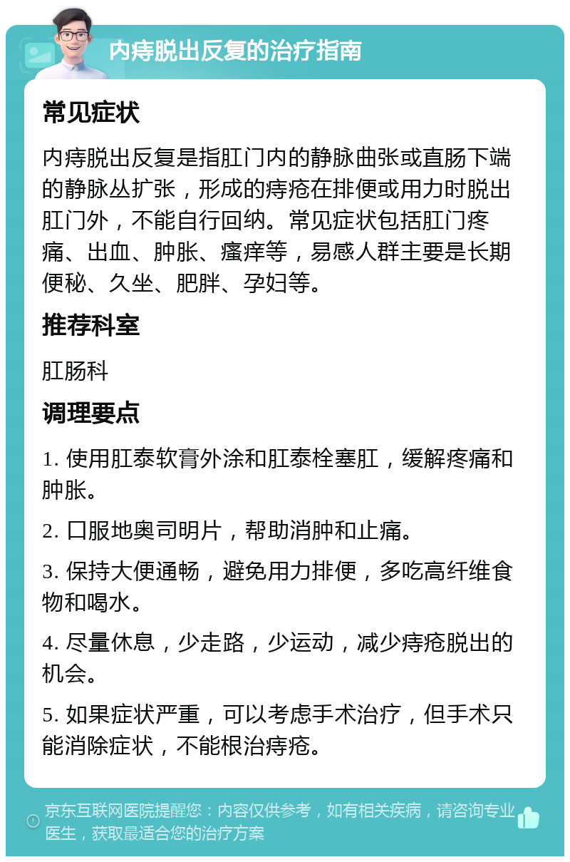 内痔脱出反复的治疗指南 常见症状 内痔脱出反复是指肛门内的静脉曲张或直肠下端的静脉丛扩张，形成的痔疮在排便或用力时脱出肛门外，不能自行回纳。常见症状包括肛门疼痛、出血、肿胀、瘙痒等，易感人群主要是长期便秘、久坐、肥胖、孕妇等。 推荐科室 肛肠科 调理要点 1. 使用肛泰软膏外涂和肛泰栓塞肛，缓解疼痛和肿胀。 2. 口服地奥司明片，帮助消肿和止痛。 3. 保持大便通畅，避免用力排便，多吃高纤维食物和喝水。 4. 尽量休息，少走路，少运动，减少痔疮脱出的机会。 5. 如果症状严重，可以考虑手术治疗，但手术只能消除症状，不能根治痔疮。