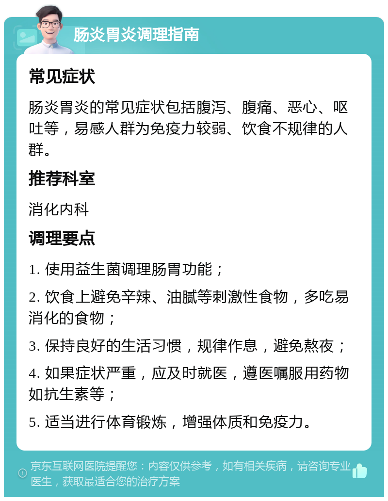 肠炎胃炎调理指南 常见症状 肠炎胃炎的常见症状包括腹泻、腹痛、恶心、呕吐等，易感人群为免疫力较弱、饮食不规律的人群。 推荐科室 消化内科 调理要点 1. 使用益生菌调理肠胃功能； 2. 饮食上避免辛辣、油腻等刺激性食物，多吃易消化的食物； 3. 保持良好的生活习惯，规律作息，避免熬夜； 4. 如果症状严重，应及时就医，遵医嘱服用药物如抗生素等； 5. 适当进行体育锻炼，增强体质和免疫力。