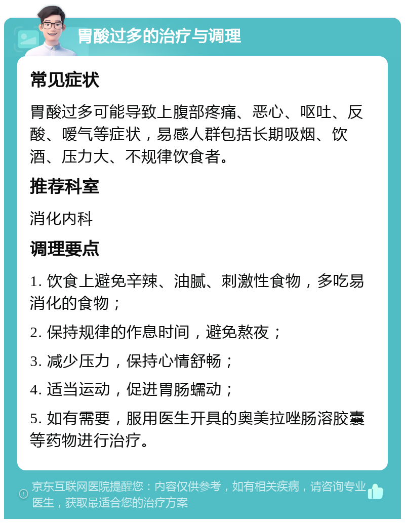 胃酸过多的治疗与调理 常见症状 胃酸过多可能导致上腹部疼痛、恶心、呕吐、反酸、嗳气等症状，易感人群包括长期吸烟、饮酒、压力大、不规律饮食者。 推荐科室 消化内科 调理要点 1. 饮食上避免辛辣、油腻、刺激性食物，多吃易消化的食物； 2. 保持规律的作息时间，避免熬夜； 3. 减少压力，保持心情舒畅； 4. 适当运动，促进胃肠蠕动； 5. 如有需要，服用医生开具的奥美拉唑肠溶胶囊等药物进行治疗。