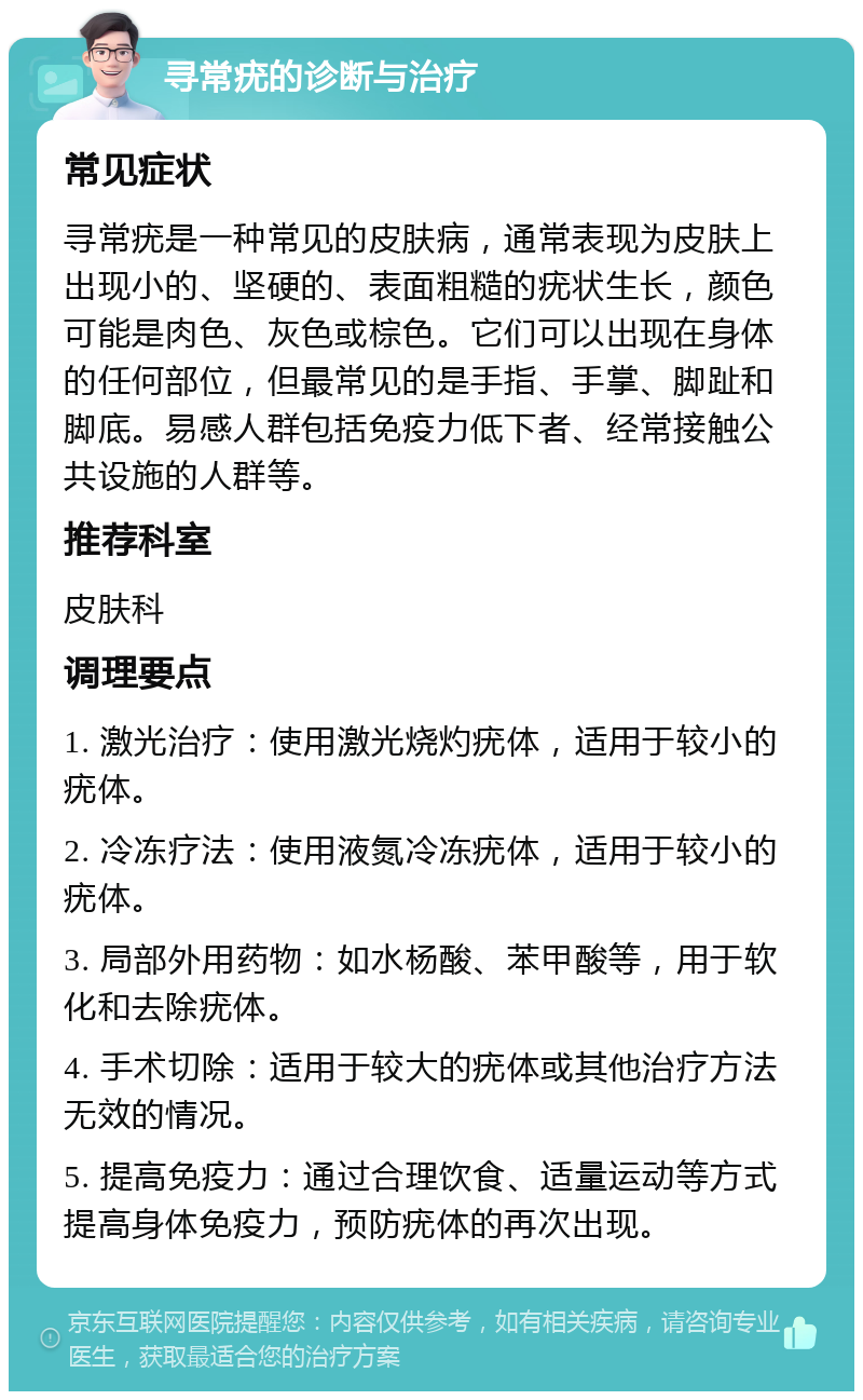 寻常疣的诊断与治疗 常见症状 寻常疣是一种常见的皮肤病，通常表现为皮肤上出现小的、坚硬的、表面粗糙的疣状生长，颜色可能是肉色、灰色或棕色。它们可以出现在身体的任何部位，但最常见的是手指、手掌、脚趾和脚底。易感人群包括免疫力低下者、经常接触公共设施的人群等。 推荐科室 皮肤科 调理要点 1. 激光治疗：使用激光烧灼疣体，适用于较小的疣体。 2. 冷冻疗法：使用液氮冷冻疣体，适用于较小的疣体。 3. 局部外用药物：如水杨酸、苯甲酸等，用于软化和去除疣体。 4. 手术切除：适用于较大的疣体或其他治疗方法无效的情况。 5. 提高免疫力：通过合理饮食、适量运动等方式提高身体免疫力，预防疣体的再次出现。