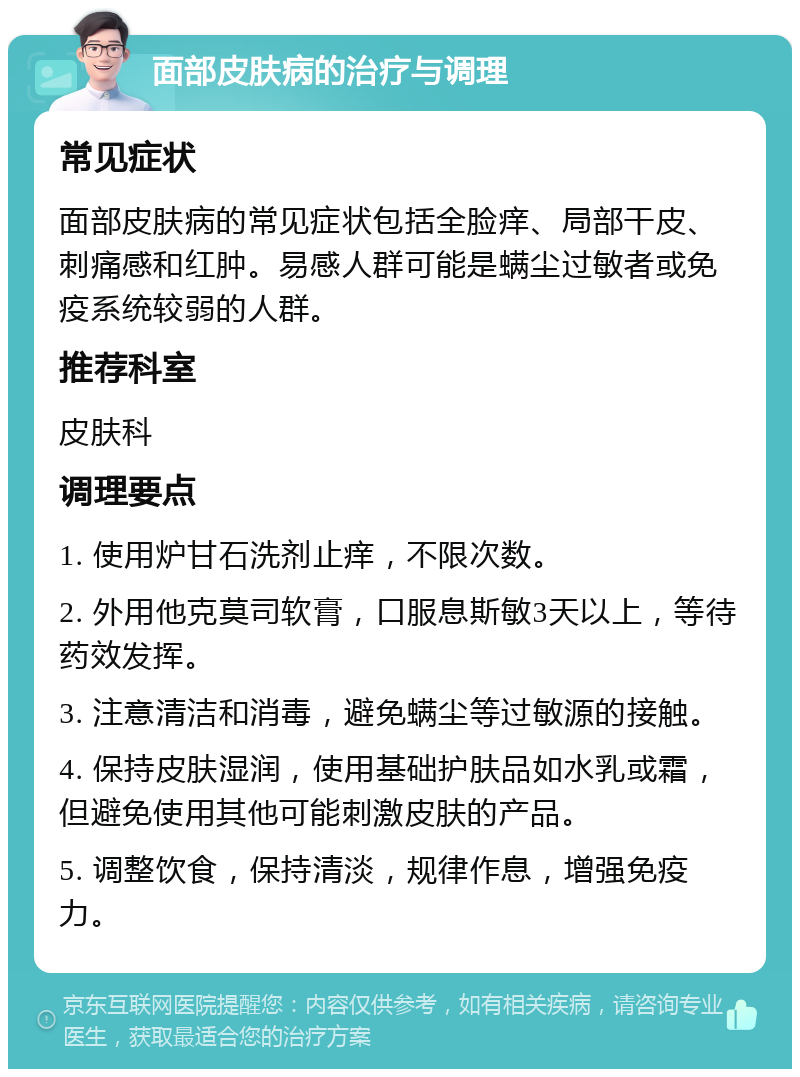 面部皮肤病的治疗与调理 常见症状 面部皮肤病的常见症状包括全脸痒、局部干皮、刺痛感和红肿。易感人群可能是螨尘过敏者或免疫系统较弱的人群。 推荐科室 皮肤科 调理要点 1. 使用炉甘石洗剂止痒，不限次数。 2. 外用他克莫司软膏，口服息斯敏3天以上，等待药效发挥。 3. 注意清洁和消毒，避免螨尘等过敏源的接触。 4. 保持皮肤湿润，使用基础护肤品如水乳或霜，但避免使用其他可能刺激皮肤的产品。 5. 调整饮食，保持清淡，规律作息，增强免疫力。