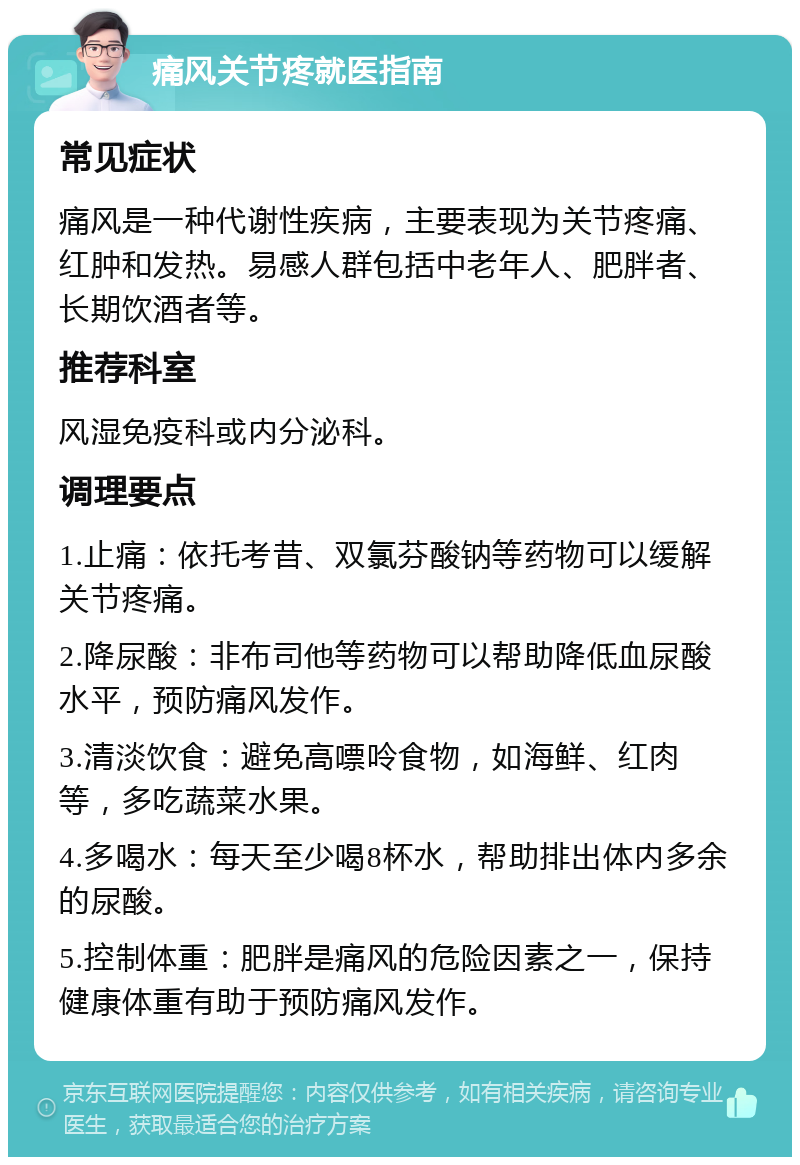 痛风关节疼就医指南 常见症状 痛风是一种代谢性疾病，主要表现为关节疼痛、红肿和发热。易感人群包括中老年人、肥胖者、长期饮酒者等。 推荐科室 风湿免疫科或内分泌科。 调理要点 1.止痛：依托考昔、双氯芬酸钠等药物可以缓解关节疼痛。 2.降尿酸：非布司他等药物可以帮助降低血尿酸水平，预防痛风发作。 3.清淡饮食：避免高嘌呤食物，如海鲜、红肉等，多吃蔬菜水果。 4.多喝水：每天至少喝8杯水，帮助排出体内多余的尿酸。 5.控制体重：肥胖是痛风的危险因素之一，保持健康体重有助于预防痛风发作。