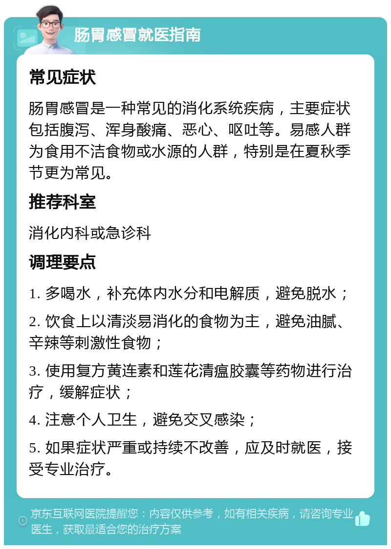 肠胃感冒就医指南 常见症状 肠胃感冒是一种常见的消化系统疾病，主要症状包括腹泻、浑身酸痛、恶心、呕吐等。易感人群为食用不洁食物或水源的人群，特别是在夏秋季节更为常见。 推荐科室 消化内科或急诊科 调理要点 1. 多喝水，补充体内水分和电解质，避免脱水； 2. 饮食上以清淡易消化的食物为主，避免油腻、辛辣等刺激性食物； 3. 使用复方黄连素和莲花清瘟胶囊等药物进行治疗，缓解症状； 4. 注意个人卫生，避免交叉感染； 5. 如果症状严重或持续不改善，应及时就医，接受专业治疗。