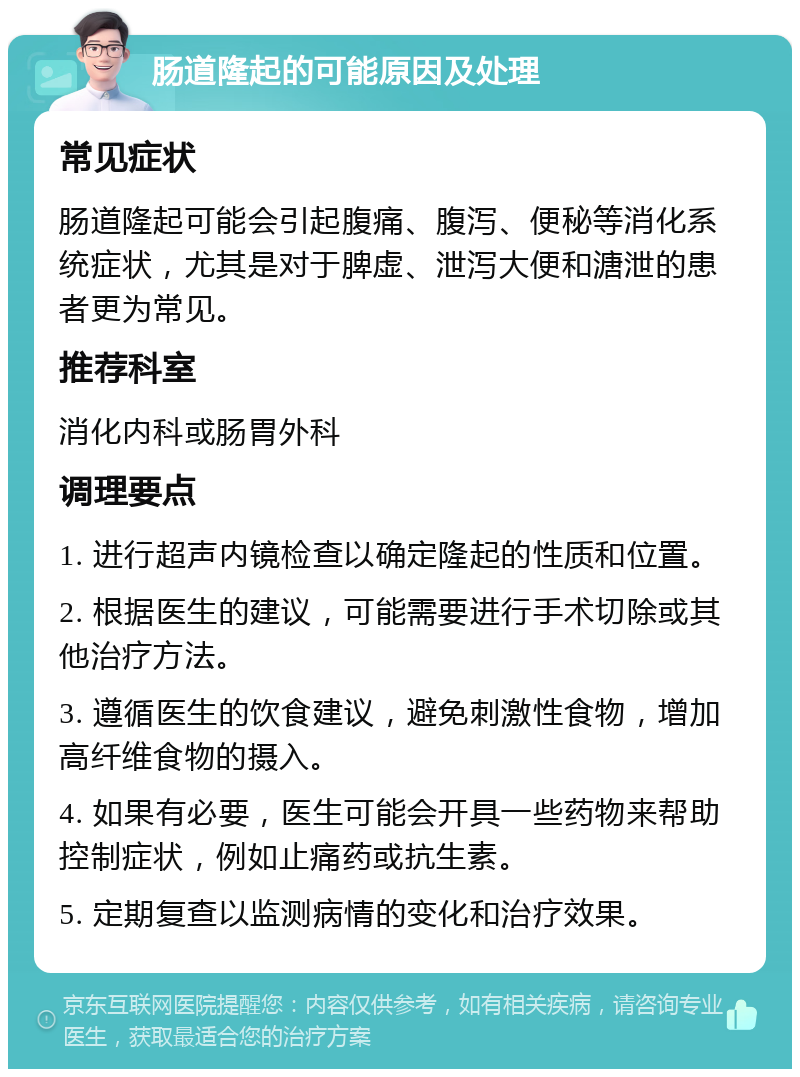 肠道隆起的可能原因及处理 常见症状 肠道隆起可能会引起腹痛、腹泻、便秘等消化系统症状，尤其是对于脾虚、泄泻大便和溏泄的患者更为常见。 推荐科室 消化内科或肠胃外科 调理要点 1. 进行超声内镜检查以确定隆起的性质和位置。 2. 根据医生的建议，可能需要进行手术切除或其他治疗方法。 3. 遵循医生的饮食建议，避免刺激性食物，增加高纤维食物的摄入。 4. 如果有必要，医生可能会开具一些药物来帮助控制症状，例如止痛药或抗生素。 5. 定期复查以监测病情的变化和治疗效果。