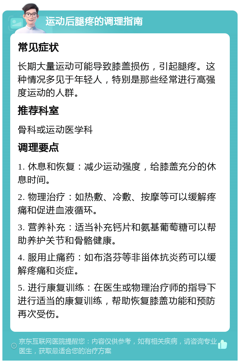 运动后腿疼的调理指南 常见症状 长期大量运动可能导致膝盖损伤，引起腿疼。这种情况多见于年轻人，特别是那些经常进行高强度运动的人群。 推荐科室 骨科或运动医学科 调理要点 1. 休息和恢复：减少运动强度，给膝盖充分的休息时间。 2. 物理治疗：如热敷、冷敷、按摩等可以缓解疼痛和促进血液循环。 3. 营养补充：适当补充钙片和氨基葡萄糖可以帮助养护关节和骨骼健康。 4. 服用止痛药：如布洛芬等非甾体抗炎药可以缓解疼痛和炎症。 5. 进行康复训练：在医生或物理治疗师的指导下进行适当的康复训练，帮助恢复膝盖功能和预防再次受伤。