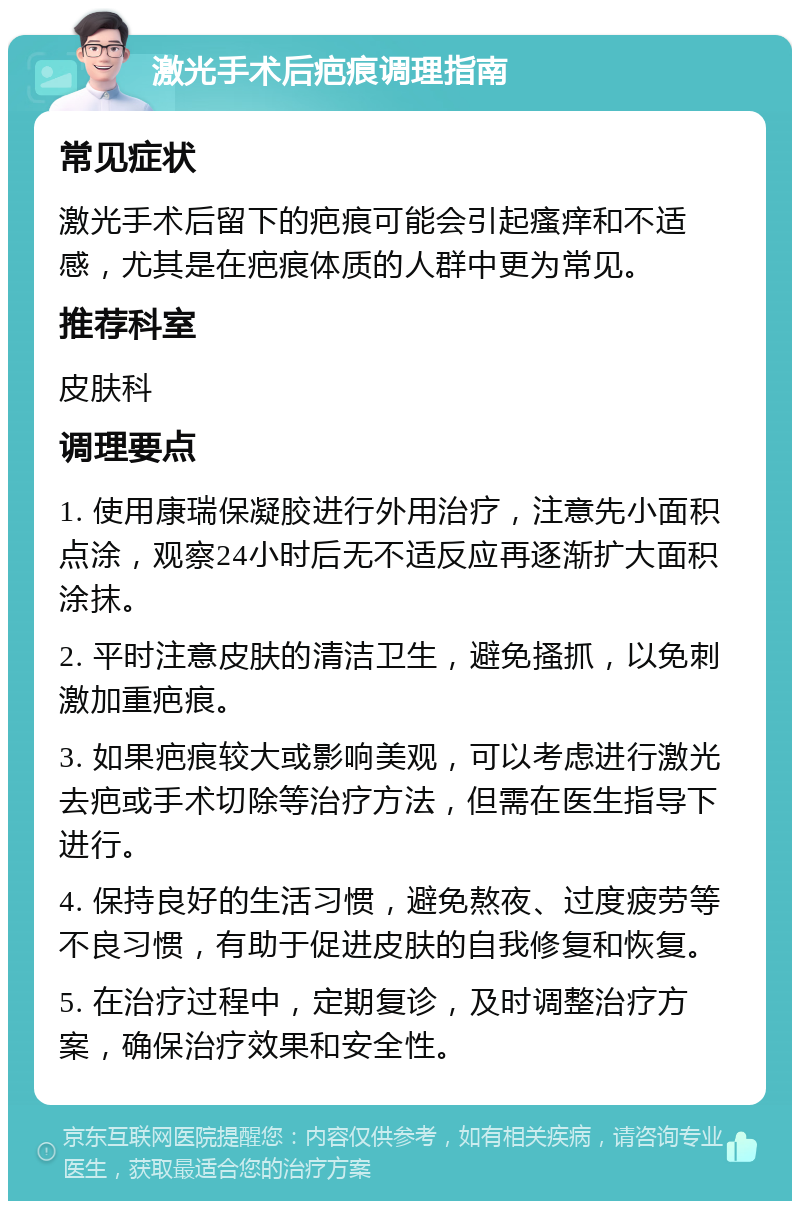 激光手术后疤痕调理指南 常见症状 激光手术后留下的疤痕可能会引起瘙痒和不适感，尤其是在疤痕体质的人群中更为常见。 推荐科室 皮肤科 调理要点 1. 使用康瑞保凝胶进行外用治疗，注意先小面积点涂，观察24小时后无不适反应再逐渐扩大面积涂抹。 2. 平时注意皮肤的清洁卫生，避免搔抓，以免刺激加重疤痕。 3. 如果疤痕较大或影响美观，可以考虑进行激光去疤或手术切除等治疗方法，但需在医生指导下进行。 4. 保持良好的生活习惯，避免熬夜、过度疲劳等不良习惯，有助于促进皮肤的自我修复和恢复。 5. 在治疗过程中，定期复诊，及时调整治疗方案，确保治疗效果和安全性。