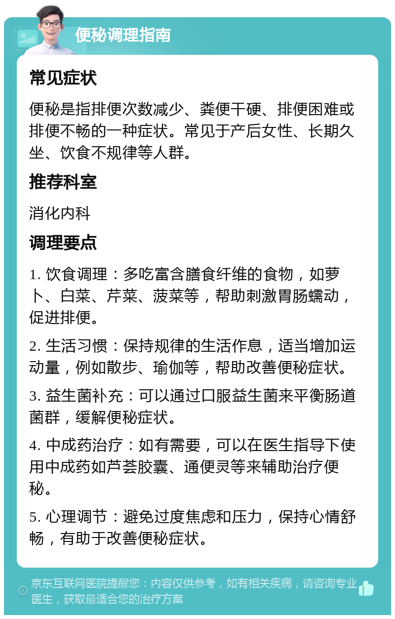 便秘调理指南 常见症状 便秘是指排便次数减少、粪便干硬、排便困难或排便不畅的一种症状。常见于产后女性、长期久坐、饮食不规律等人群。 推荐科室 消化内科 调理要点 1. 饮食调理：多吃富含膳食纤维的食物，如萝卜、白菜、芹菜、菠菜等，帮助刺激胃肠蠕动，促进排便。 2. 生活习惯：保持规律的生活作息，适当增加运动量，例如散步、瑜伽等，帮助改善便秘症状。 3. 益生菌补充：可以通过口服益生菌来平衡肠道菌群，缓解便秘症状。 4. 中成药治疗：如有需要，可以在医生指导下使用中成药如芦荟胶囊、通便灵等来辅助治疗便秘。 5. 心理调节：避免过度焦虑和压力，保持心情舒畅，有助于改善便秘症状。