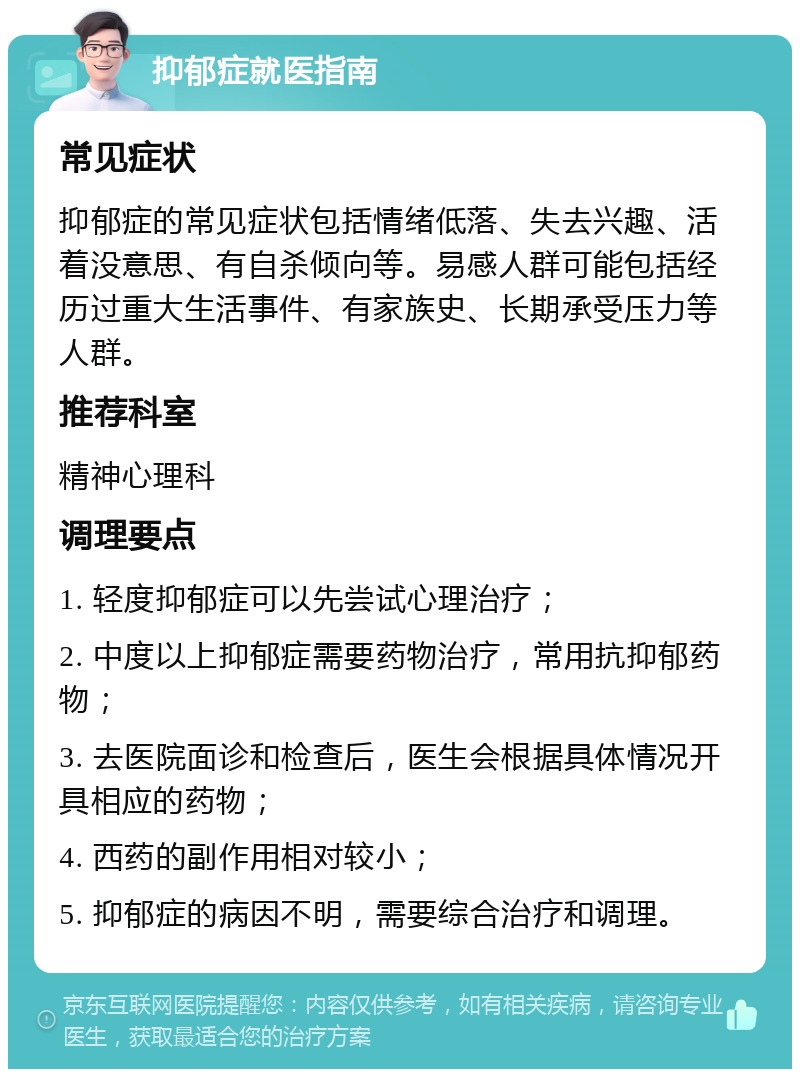 抑郁症就医指南 常见症状 抑郁症的常见症状包括情绪低落、失去兴趣、活着没意思、有自杀倾向等。易感人群可能包括经历过重大生活事件、有家族史、长期承受压力等人群。 推荐科室 精神心理科 调理要点 1. 轻度抑郁症可以先尝试心理治疗； 2. 中度以上抑郁症需要药物治疗，常用抗抑郁药物； 3. 去医院面诊和检查后，医生会根据具体情况开具相应的药物； 4. 西药的副作用相对较小； 5. 抑郁症的病因不明，需要综合治疗和调理。