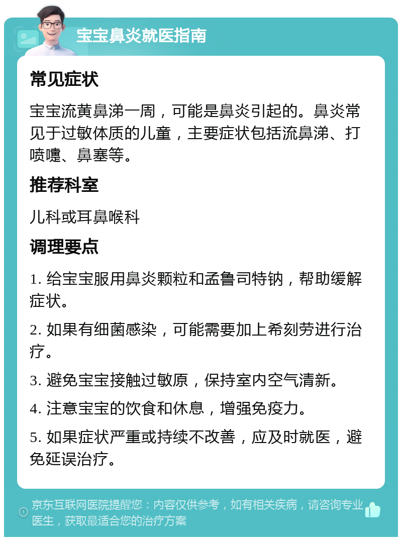 宝宝鼻炎就医指南 常见症状 宝宝流黄鼻涕一周，可能是鼻炎引起的。鼻炎常见于过敏体质的儿童，主要症状包括流鼻涕、打喷嚏、鼻塞等。 推荐科室 儿科或耳鼻喉科 调理要点 1. 给宝宝服用鼻炎颗粒和孟鲁司特钠，帮助缓解症状。 2. 如果有细菌感染，可能需要加上希刻劳进行治疗。 3. 避免宝宝接触过敏原，保持室内空气清新。 4. 注意宝宝的饮食和休息，增强免疫力。 5. 如果症状严重或持续不改善，应及时就医，避免延误治疗。