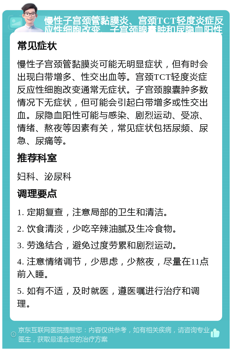 慢性子宫颈管黏膜炎、宫颈TCT轻度炎症反应性细胞改变、子宫颈腺囊肿和尿隐血阳性就医指南 常见症状 慢性子宫颈管黏膜炎可能无明显症状，但有时会出现白带增多、性交出血等。宫颈TCT轻度炎症反应性细胞改变通常无症状。子宫颈腺囊肿多数情况下无症状，但可能会引起白带增多或性交出血。尿隐血阳性可能与感染、剧烈运动、受凉、情绪、熬夜等因素有关，常见症状包括尿频、尿急、尿痛等。 推荐科室 妇科、泌尿科 调理要点 1. 定期复查，注意局部的卫生和清洁。 2. 饮食清淡，少吃辛辣油腻及生冷食物。 3. 劳逸结合，避免过度劳累和剧烈运动。 4. 注意情绪调节，少思虑，少熬夜，尽量在11点前入睡。 5. 如有不适，及时就医，遵医嘱进行治疗和调理。