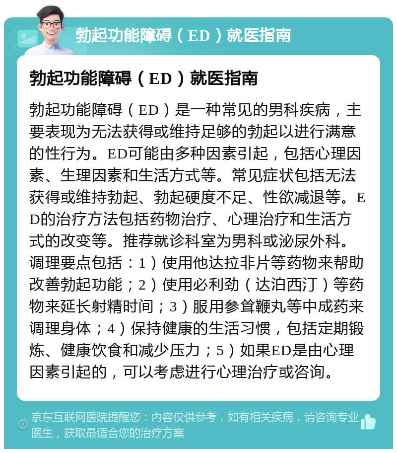 勃起功能障碍（ED）就医指南 勃起功能障碍（ED）就医指南 勃起功能障碍（ED）是一种常见的男科疾病，主要表现为无法获得或维持足够的勃起以进行满意的性行为。ED可能由多种因素引起，包括心理因素、生理因素和生活方式等。常见症状包括无法获得或维持勃起、勃起硬度不足、性欲减退等。ED的治疗方法包括药物治疗、心理治疗和生活方式的改变等。推荐就诊科室为男科或泌尿外科。调理要点包括：1）使用他达拉非片等药物来帮助改善勃起功能；2）使用必利劲（达泊西汀）等药物来延长射精时间；3）服用参耸鞭丸等中成药来调理身体；4）保持健康的生活习惯，包括定期锻炼、健康饮食和减少压力；5）如果ED是由心理因素引起的，可以考虑进行心理治疗或咨询。