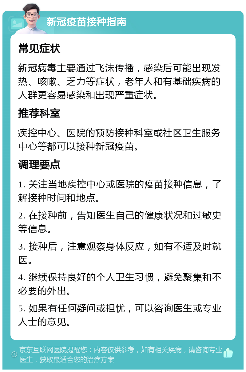 新冠疫苗接种指南 常见症状 新冠病毒主要通过飞沫传播，感染后可能出现发热、咳嗽、乏力等症状，老年人和有基础疾病的人群更容易感染和出现严重症状。 推荐科室 疾控中心、医院的预防接种科室或社区卫生服务中心等都可以接种新冠疫苗。 调理要点 1. 关注当地疾控中心或医院的疫苗接种信息，了解接种时间和地点。 2. 在接种前，告知医生自己的健康状况和过敏史等信息。 3. 接种后，注意观察身体反应，如有不适及时就医。 4. 继续保持良好的个人卫生习惯，避免聚集和不必要的外出。 5. 如果有任何疑问或担忧，可以咨询医生或专业人士的意见。