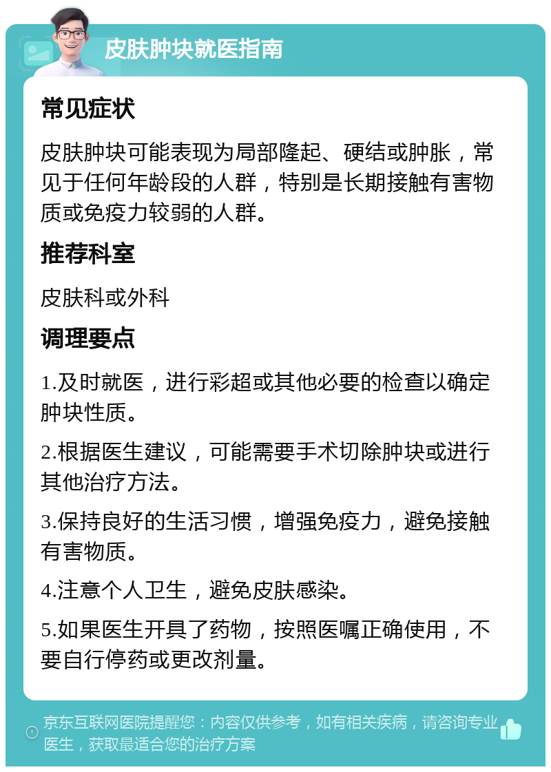 皮肤肿块就医指南 常见症状 皮肤肿块可能表现为局部隆起、硬结或肿胀，常见于任何年龄段的人群，特别是长期接触有害物质或免疫力较弱的人群。 推荐科室 皮肤科或外科 调理要点 1.及时就医，进行彩超或其他必要的检查以确定肿块性质。 2.根据医生建议，可能需要手术切除肿块或进行其他治疗方法。 3.保持良好的生活习惯，增强免疫力，避免接触有害物质。 4.注意个人卫生，避免皮肤感染。 5.如果医生开具了药物，按照医嘱正确使用，不要自行停药或更改剂量。