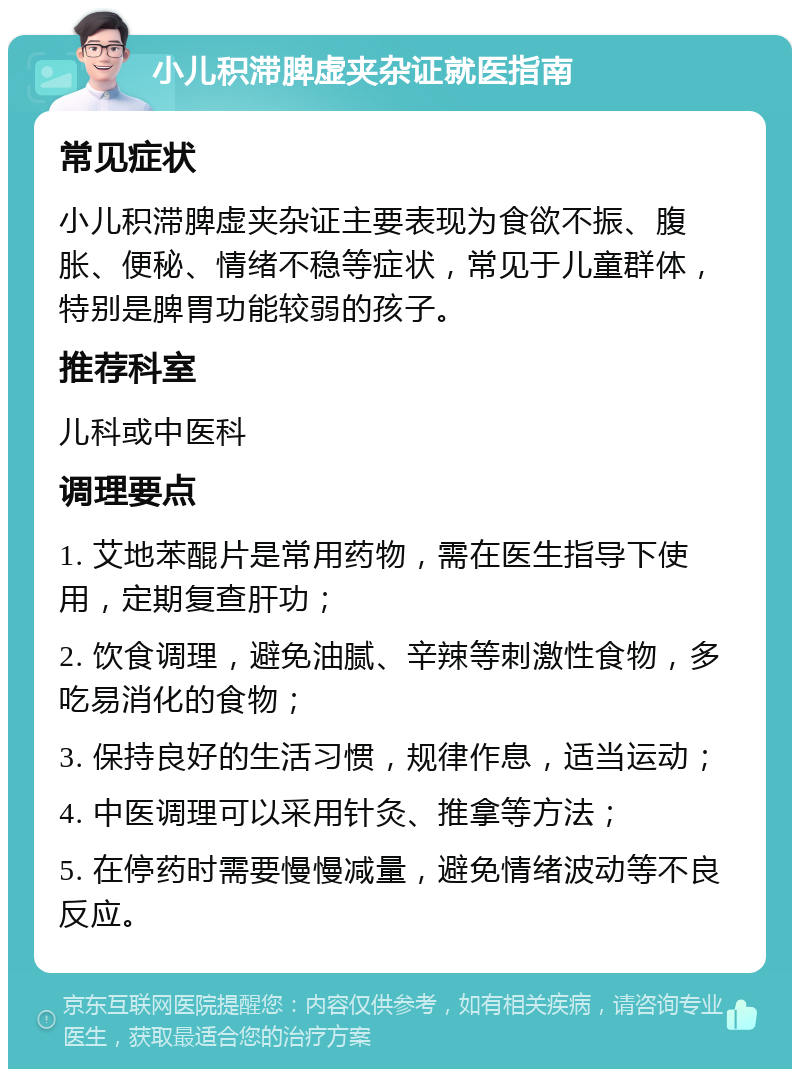 小儿积滞脾虚夹杂证就医指南 常见症状 小儿积滞脾虚夹杂证主要表现为食欲不振、腹胀、便秘、情绪不稳等症状，常见于儿童群体，特别是脾胃功能较弱的孩子。 推荐科室 儿科或中医科 调理要点 1. 艾地苯醌片是常用药物，需在医生指导下使用，定期复查肝功； 2. 饮食调理，避免油腻、辛辣等刺激性食物，多吃易消化的食物； 3. 保持良好的生活习惯，规律作息，适当运动； 4. 中医调理可以采用针灸、推拿等方法； 5. 在停药时需要慢慢减量，避免情绪波动等不良反应。