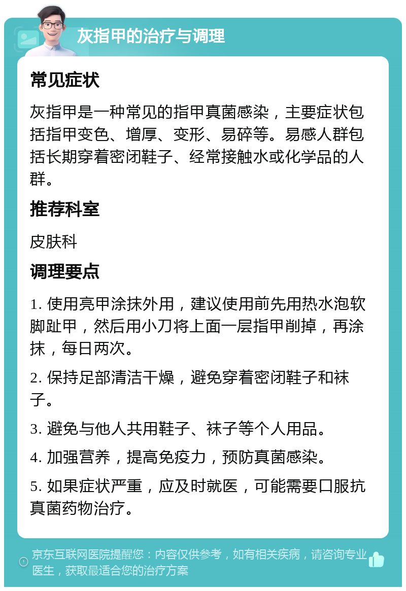 灰指甲的治疗与调理 常见症状 灰指甲是一种常见的指甲真菌感染，主要症状包括指甲变色、增厚、变形、易碎等。易感人群包括长期穿着密闭鞋子、经常接触水或化学品的人群。 推荐科室 皮肤科 调理要点 1. 使用亮甲涂抹外用，建议使用前先用热水泡软脚趾甲，然后用小刀将上面一层指甲削掉，再涂抹，每日两次。 2. 保持足部清洁干燥，避免穿着密闭鞋子和袜子。 3. 避免与他人共用鞋子、袜子等个人用品。 4. 加强营养，提高免疫力，预防真菌感染。 5. 如果症状严重，应及时就医，可能需要口服抗真菌药物治疗。