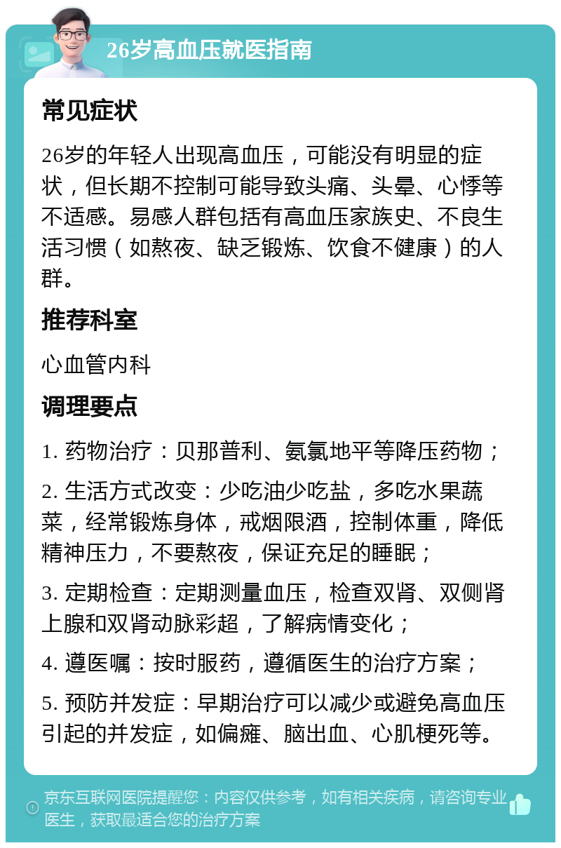 26岁高血压就医指南 常见症状 26岁的年轻人出现高血压，可能没有明显的症状，但长期不控制可能导致头痛、头晕、心悸等不适感。易感人群包括有高血压家族史、不良生活习惯（如熬夜、缺乏锻炼、饮食不健康）的人群。 推荐科室 心血管内科 调理要点 1. 药物治疗：贝那普利、氨氯地平等降压药物； 2. 生活方式改变：少吃油少吃盐，多吃水果蔬菜，经常锻炼身体，戒烟限酒，控制体重，降低精神压力，不要熬夜，保证充足的睡眠； 3. 定期检查：定期测量血压，检查双肾、双侧肾上腺和双肾动脉彩超，了解病情变化； 4. 遵医嘱：按时服药，遵循医生的治疗方案； 5. 预防并发症：早期治疗可以减少或避免高血压引起的并发症，如偏瘫、脑出血、心肌梗死等。