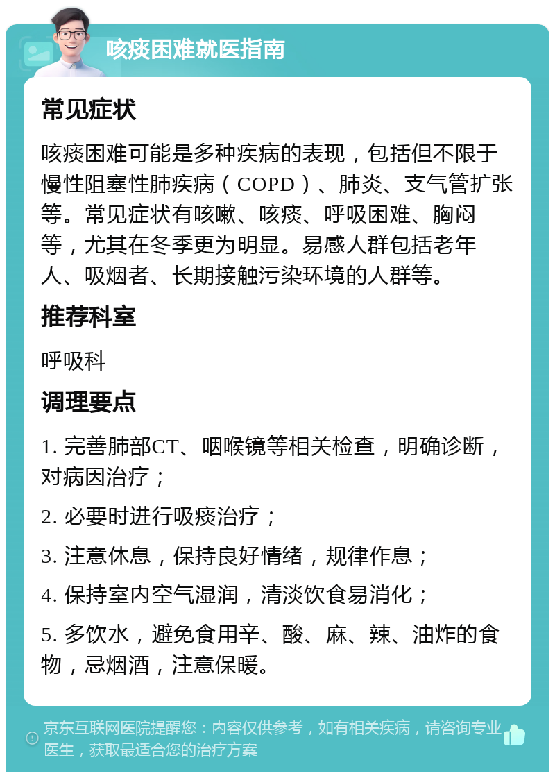 咳痰困难就医指南 常见症状 咳痰困难可能是多种疾病的表现，包括但不限于慢性阻塞性肺疾病（COPD）、肺炎、支气管扩张等。常见症状有咳嗽、咳痰、呼吸困难、胸闷等，尤其在冬季更为明显。易感人群包括老年人、吸烟者、长期接触污染环境的人群等。 推荐科室 呼吸科 调理要点 1. 完善肺部CT、咽喉镜等相关检查，明确诊断，对病因治疗； 2. 必要时进行吸痰治疗； 3. 注意休息，保持良好情绪，规律作息； 4. 保持室内空气湿润，清淡饮食易消化； 5. 多饮水，避免食用辛、酸、麻、辣、油炸的食物，忌烟酒，注意保暖。