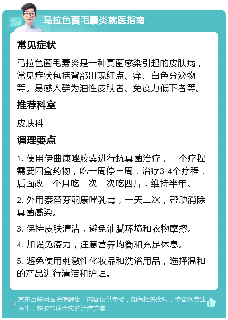 马拉色菌毛囊炎就医指南 常见症状 马拉色菌毛囊炎是一种真菌感染引起的皮肤病，常见症状包括背部出现红点、痒、白色分泌物等。易感人群为油性皮肤者、免疫力低下者等。 推荐科室 皮肤科 调理要点 1. 使用伊曲康唑胶囊进行抗真菌治疗，一个疗程需要四盒药物，吃一周停三周，治疗3-4个疗程，后面改一个月吃一次一次吃四片，维持半年。 2. 外用萘替芬酮康唑乳膏，一天二次，帮助消除真菌感染。 3. 保持皮肤清洁，避免油腻环境和衣物摩擦。 4. 加强免疫力，注意营养均衡和充足休息。 5. 避免使用刺激性化妆品和洗浴用品，选择温和的产品进行清洁和护理。