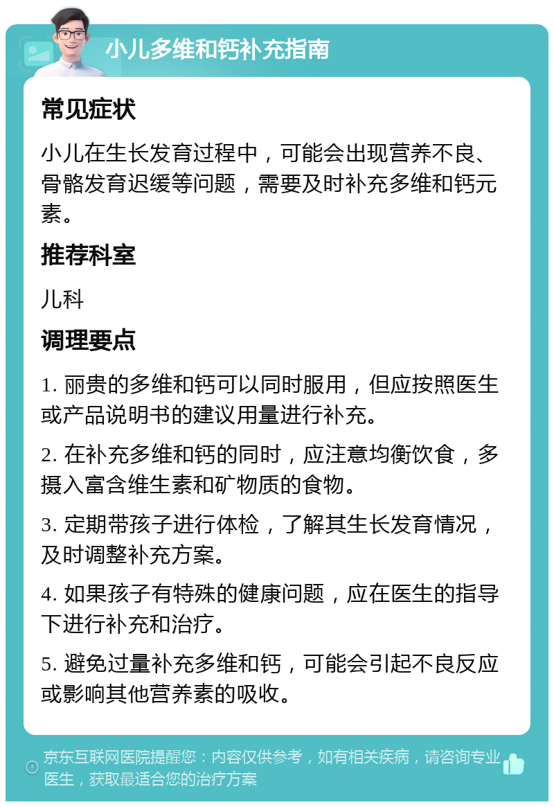 小儿多维和钙补充指南 常见症状 小儿在生长发育过程中，可能会出现营养不良、骨骼发育迟缓等问题，需要及时补充多维和钙元素。 推荐科室 儿科 调理要点 1. 丽贵的多维和钙可以同时服用，但应按照医生或产品说明书的建议用量进行补充。 2. 在补充多维和钙的同时，应注意均衡饮食，多摄入富含维生素和矿物质的食物。 3. 定期带孩子进行体检，了解其生长发育情况，及时调整补充方案。 4. 如果孩子有特殊的健康问题，应在医生的指导下进行补充和治疗。 5. 避免过量补充多维和钙，可能会引起不良反应或影响其他营养素的吸收。