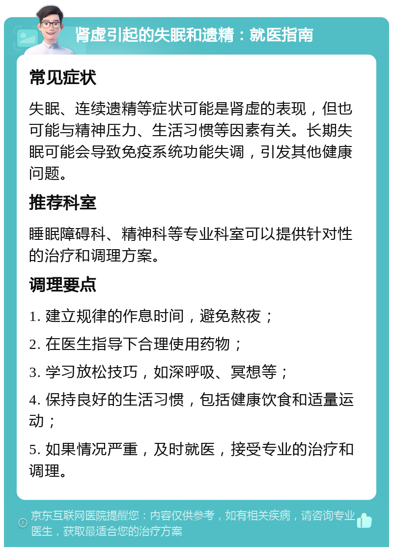 肾虚引起的失眠和遗精：就医指南 常见症状 失眠、连续遗精等症状可能是肾虚的表现，但也可能与精神压力、生活习惯等因素有关。长期失眠可能会导致免疫系统功能失调，引发其他健康问题。 推荐科室 睡眠障碍科、精神科等专业科室可以提供针对性的治疗和调理方案。 调理要点 1. 建立规律的作息时间，避免熬夜； 2. 在医生指导下合理使用药物； 3. 学习放松技巧，如深呼吸、冥想等； 4. 保持良好的生活习惯，包括健康饮食和适量运动； 5. 如果情况严重，及时就医，接受专业的治疗和调理。