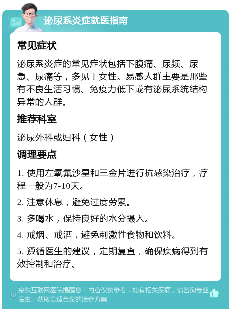 泌尿系炎症就医指南 常见症状 泌尿系炎症的常见症状包括下腹痛、尿频、尿急、尿痛等，多见于女性。易感人群主要是那些有不良生活习惯、免疫力低下或有泌尿系统结构异常的人群。 推荐科室 泌尿外科或妇科（女性） 调理要点 1. 使用左氧氟沙星和三金片进行抗感染治疗，疗程一般为7-10天。 2. 注意休息，避免过度劳累。 3. 多喝水，保持良好的水分摄入。 4. 戒烟、戒酒，避免刺激性食物和饮料。 5. 遵循医生的建议，定期复查，确保疾病得到有效控制和治疗。