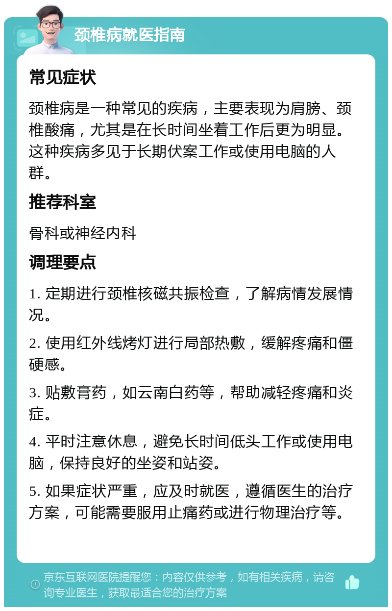 颈椎病就医指南 常见症状 颈椎病是一种常见的疾病，主要表现为肩膀、颈椎酸痛，尤其是在长时间坐着工作后更为明显。这种疾病多见于长期伏案工作或使用电脑的人群。 推荐科室 骨科或神经内科 调理要点 1. 定期进行颈椎核磁共振检查，了解病情发展情况。 2. 使用红外线烤灯进行局部热敷，缓解疼痛和僵硬感。 3. 贴敷膏药，如云南白药等，帮助减轻疼痛和炎症。 4. 平时注意休息，避免长时间低头工作或使用电脑，保持良好的坐姿和站姿。 5. 如果症状严重，应及时就医，遵循医生的治疗方案，可能需要服用止痛药或进行物理治疗等。