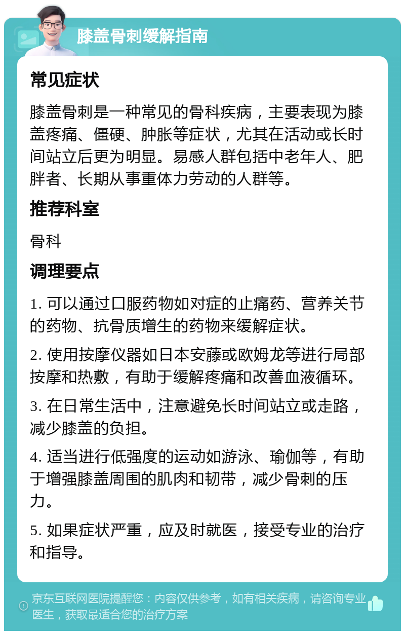 膝盖骨刺缓解指南 常见症状 膝盖骨刺是一种常见的骨科疾病，主要表现为膝盖疼痛、僵硬、肿胀等症状，尤其在活动或长时间站立后更为明显。易感人群包括中老年人、肥胖者、长期从事重体力劳动的人群等。 推荐科室 骨科 调理要点 1. 可以通过口服药物如对症的止痛药、营养关节的药物、抗骨质增生的药物来缓解症状。 2. 使用按摩仪器如日本安藤或欧姆龙等进行局部按摩和热敷，有助于缓解疼痛和改善血液循环。 3. 在日常生活中，注意避免长时间站立或走路，减少膝盖的负担。 4. 适当进行低强度的运动如游泳、瑜伽等，有助于增强膝盖周围的肌肉和韧带，减少骨刺的压力。 5. 如果症状严重，应及时就医，接受专业的治疗和指导。